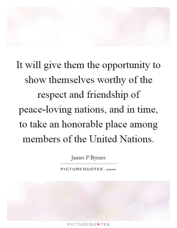 It will give them the opportunity to show themselves worthy of the respect and friendship of peace-loving nations, and in time, to take an honorable place among members of the United Nations. Picture Quote #1