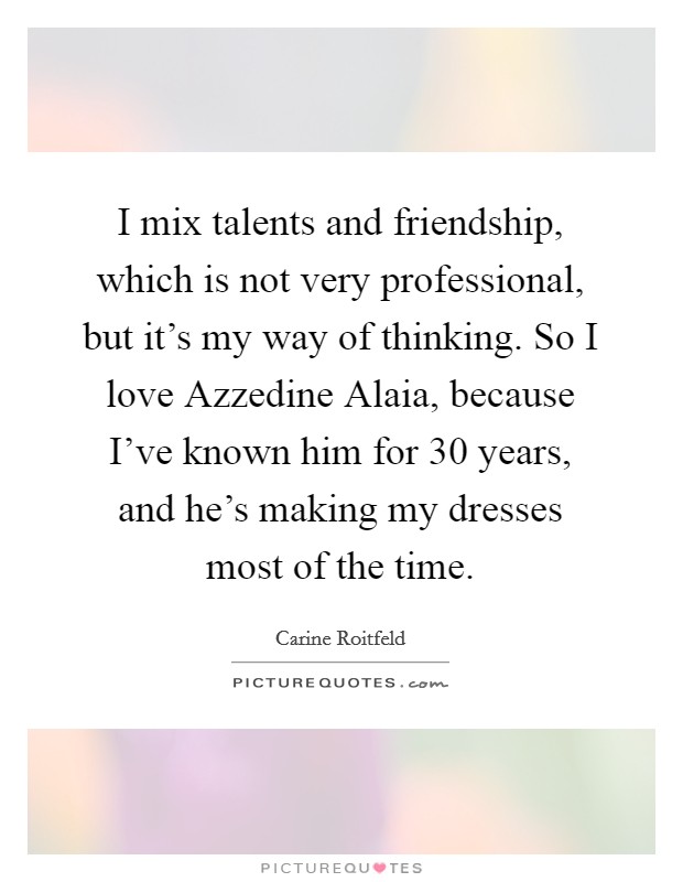I mix talents and friendship, which is not very professional, but it's my way of thinking. So I love Azzedine Alaia, because I've known him for 30 years, and he's making my dresses most of the time. Picture Quote #1