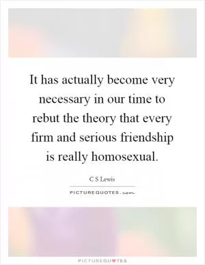 It has actually become very necessary in our time to rebut the theory that every firm and serious friendship is really homosexual Picture Quote #1