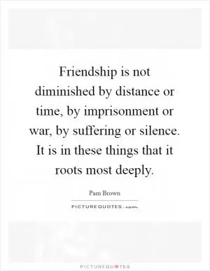 Friendship is not diminished by distance or time, by imprisonment or war, by suffering or silence. It is in these things that it roots most deeply Picture Quote #1