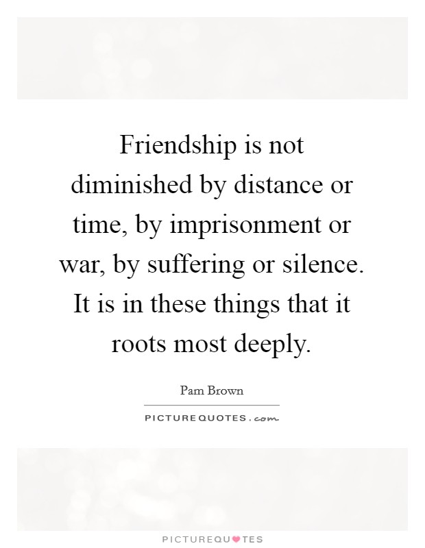 Friendship is not diminished by distance or time, by imprisonment or war, by suffering or silence. It is in these things that it roots most deeply. Picture Quote #1