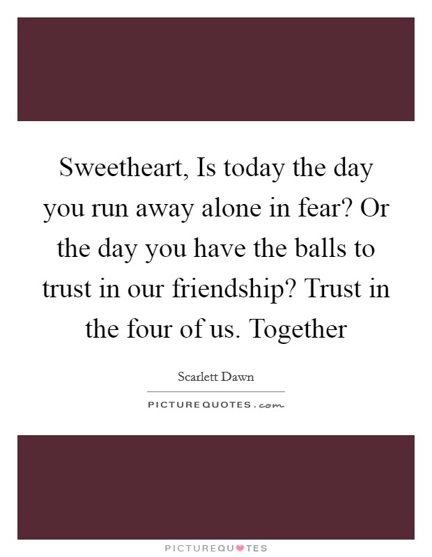 Sweetheart, Is today the day you run away alone in fear? Or the day you have the balls to trust in our friendship? Trust in the four of us. Together Picture Quote #1