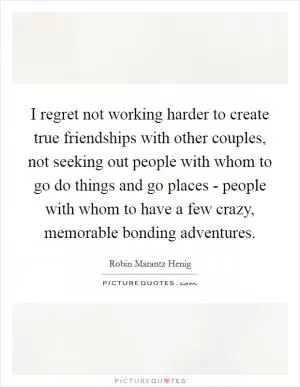 I regret not working harder to create true friendships with other couples, not seeking out people with whom to go do things and go places - people with whom to have a few crazy, memorable bonding adventures Picture Quote #1