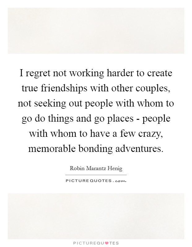 I regret not working harder to create true friendships with other couples, not seeking out people with whom to go do things and go places - people with whom to have a few crazy, memorable bonding adventures. Picture Quote #1