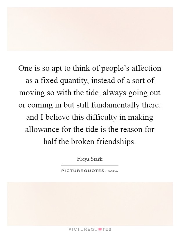 One is so apt to think of people's affection as a fixed quantity, instead of a sort of moving so with the tide, always going out or coming in but still fundamentally there: and I believe this difficulty in making allowance for the tide is the reason for half the broken friendships. Picture Quote #1