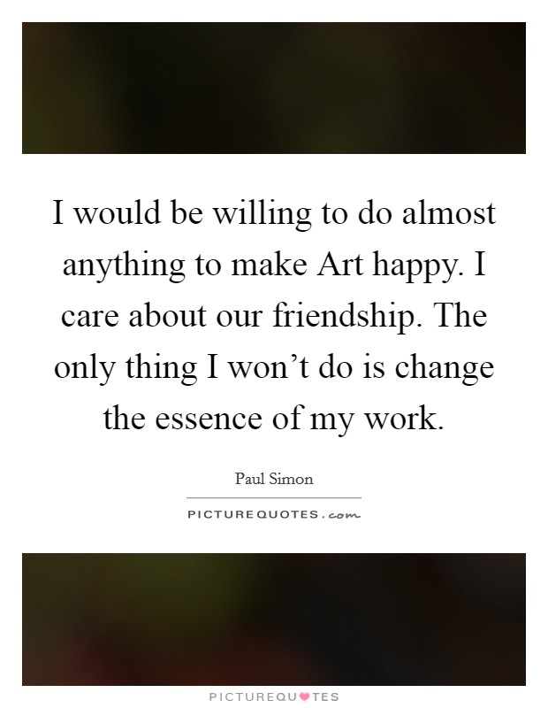 I would be willing to do almost anything to make Art happy. I care about our friendship. The only thing I won't do is change the essence of my work. Picture Quote #1