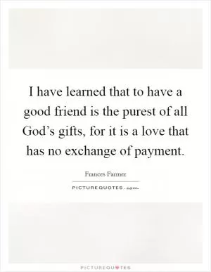 I have learned that to have a good friend is the purest of all God’s gifts, for it is a love that has no exchange of payment Picture Quote #1