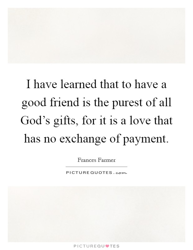 I have learned that to have a good friend is the purest of all God's gifts, for it is a love that has no exchange of payment. Picture Quote #1