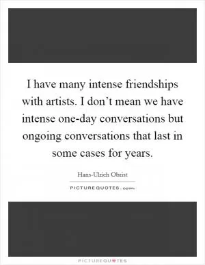 I have many intense friendships with artists. I don’t mean we have intense one-day conversations but ongoing conversations that last in some cases for years Picture Quote #1
