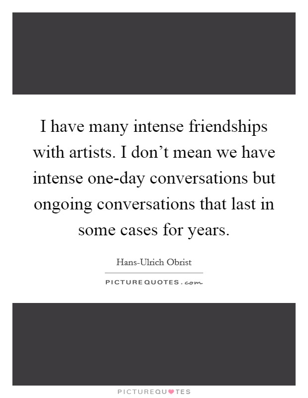 I have many intense friendships with artists. I don't mean we have intense one-day conversations but ongoing conversations that last in some cases for years. Picture Quote #1