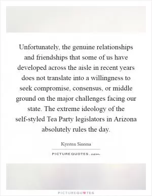 Unfortunately, the genuine relationships and friendships that some of us have developed across the aisle in recent years does not translate into a willingness to seek compromise, consensus, or middle ground on the major challenges facing our state. The extreme ideology of the self-styled Tea Party legislators in Arizona absolutely rules the day Picture Quote #1