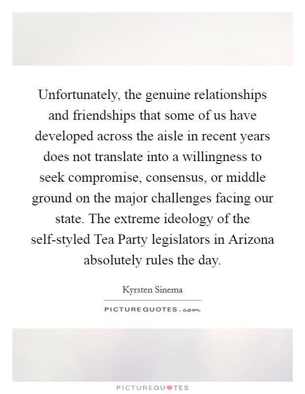 Unfortunately, the genuine relationships and friendships that some of us have developed across the aisle in recent years does not translate into a willingness to seek compromise, consensus, or middle ground on the major challenges facing our state. The extreme ideology of the self-styled Tea Party legislators in Arizona absolutely rules the day. Picture Quote #1