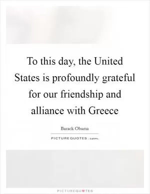To this day, the United States is profoundly grateful for our friendship and alliance with Greece Picture Quote #1