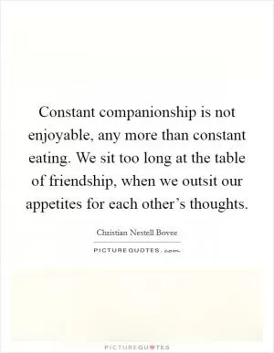 Constant companionship is not enjoyable, any more than constant eating. We sit too long at the table of friendship, when we outsit our appetites for each other’s thoughts Picture Quote #1