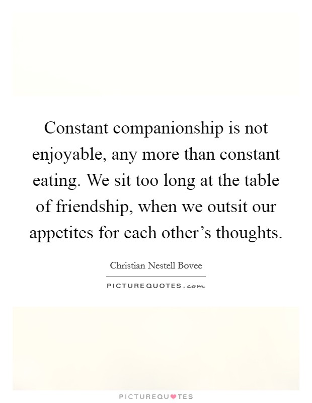Constant companionship is not enjoyable, any more than constant eating. We sit too long at the table of friendship, when we outsit our appetites for each other's thoughts. Picture Quote #1