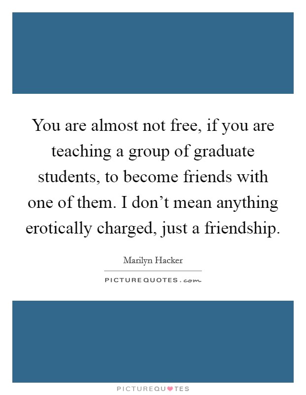 You are almost not free, if you are teaching a group of graduate students, to become friends with one of them. I don't mean anything erotically charged, just a friendship. Picture Quote #1