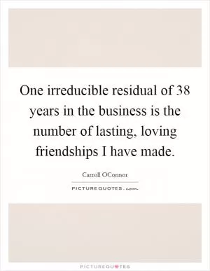 One irreducible residual of 38 years in the business is the number of lasting, loving friendships I have made Picture Quote #1