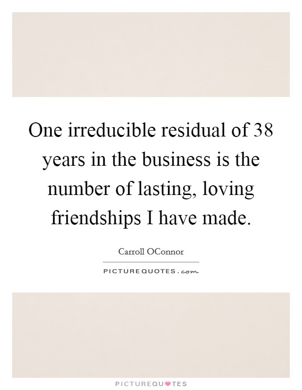 One irreducible residual of 38 years in the business is the number of lasting, loving friendships I have made. Picture Quote #1