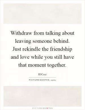 Withdraw from talking about leaving someone behind. Just rekindle the friendship and love while you still have that moment together Picture Quote #1