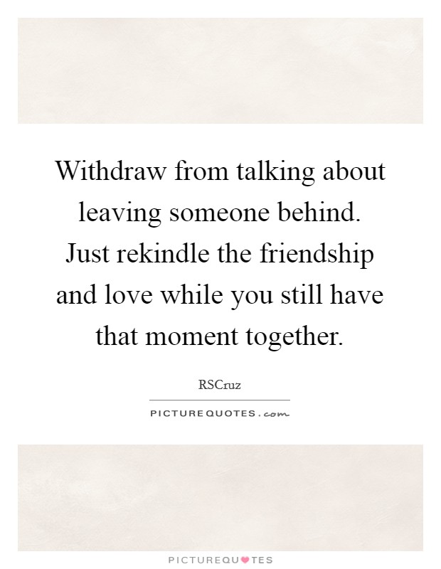 Withdraw from talking about leaving someone behind. Just rekindle the friendship and love while you still have that moment together. Picture Quote #1