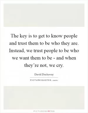 The key is to get to know people and trust them to be who they are. Instead, we trust people to be who we want them to be - and when they’re not, we cry Picture Quote #1