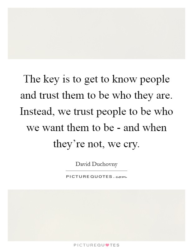 The key is to get to know people and trust them to be who they are. Instead, we trust people to be who we want them to be - and when they're not, we cry. Picture Quote #1