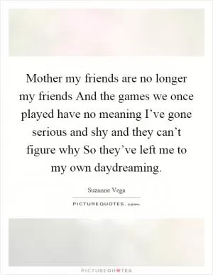 Mother my friends are no longer my friends And the games we once played have no meaning I’ve gone serious and shy and they can’t figure why So they’ve left me to my own daydreaming Picture Quote #1