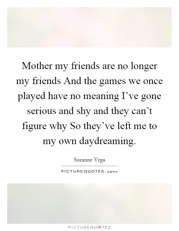 Mother my friends are no longer my friends And the games we once played have no meaning I've gone serious and shy and they can't figure why So they've left me to my own daydreaming. Picture Quote #1