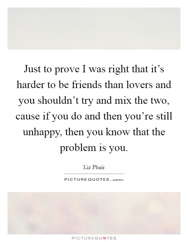 Just to prove I was right that it's harder to be friends than lovers and you shouldn't try and mix the two, cause if you do and then you're still unhappy, then you know that the problem is you. Picture Quote #1