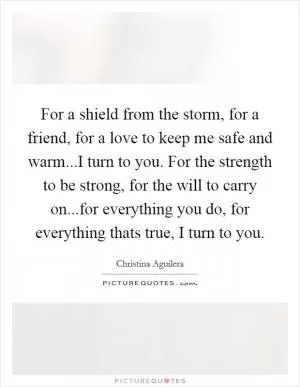 For a shield from the storm, for a friend, for a love to keep me safe and warm...I turn to you. For the strength to be strong, for the will to carry on...for everything you do, for everything thats true, I turn to you Picture Quote #1