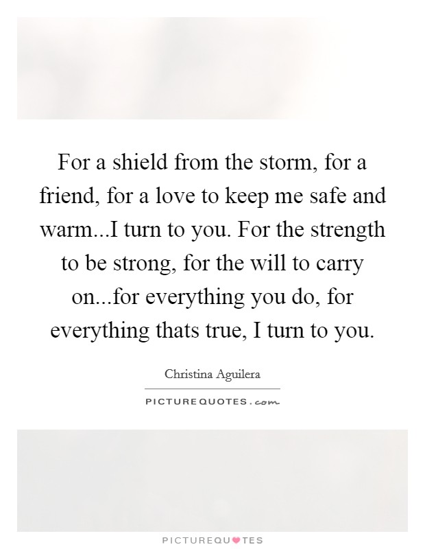 For a shield from the storm, for a friend, for a love to keep me safe and warm...I turn to you. For the strength to be strong, for the will to carry on...for everything you do, for everything thats true, I turn to you. Picture Quote #1
