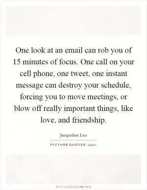 One look at an email can rob you of 15 minutes of focus. One call on your cell phone, one tweet, one instant message can destroy your schedule, forcing you to move meetings, or blow off really important things, like love, and friendship Picture Quote #1