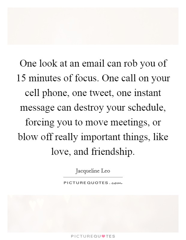 One look at an email can rob you of 15 minutes of focus. One call on your cell phone, one tweet, one instant message can destroy your schedule, forcing you to move meetings, or blow off really important things, like love, and friendship. Picture Quote #1