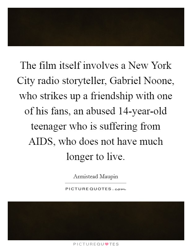 The film itself involves a New York City radio storyteller, Gabriel Noone, who strikes up a friendship with one of his fans, an abused 14-year-old teenager who is suffering from AIDS, who does not have much longer to live. Picture Quote #1