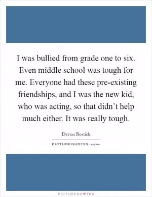 I was bullied from grade one to six. Even middle school was tough for me. Everyone had these pre-existing friendships, and I was the new kid, who was acting, so that didn’t help much either. It was really tough Picture Quote #1