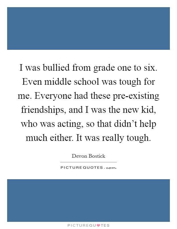 I was bullied from grade one to six. Even middle school was tough for me. Everyone had these pre-existing friendships, and I was the new kid, who was acting, so that didn't help much either. It was really tough. Picture Quote #1