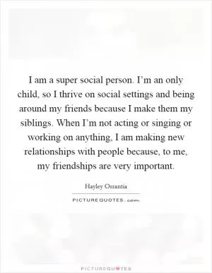 I am a super social person. I’m an only child, so I thrive on social settings and being around my friends because I make them my siblings. When I’m not acting or singing or working on anything, I am making new relationships with people because, to me, my friendships are very important Picture Quote #1
