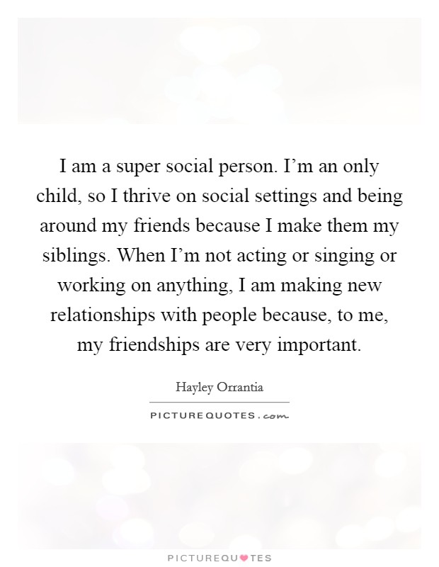 I am a super social person. I'm an only child, so I thrive on social settings and being around my friends because I make them my siblings. When I'm not acting or singing or working on anything, I am making new relationships with people because, to me, my friendships are very important. Picture Quote #1