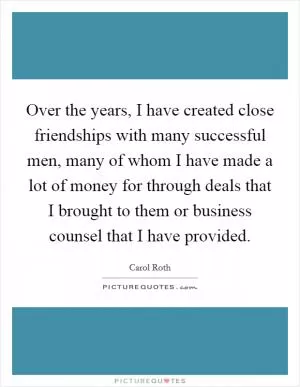Over the years, I have created close friendships with many successful men, many of whom I have made a lot of money for through deals that I brought to them or business counsel that I have provided Picture Quote #1