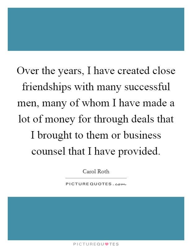 Over the years, I have created close friendships with many successful men, many of whom I have made a lot of money for through deals that I brought to them or business counsel that I have provided. Picture Quote #1