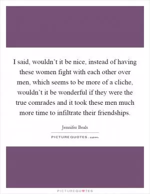 I said, wouldn’t it be nice, instead of having these women fight with each other over men, which seems to be more of a cliche, wouldn’t it be wonderful if they were the true comrades and it took these men much more time to infiltrate their friendships Picture Quote #1