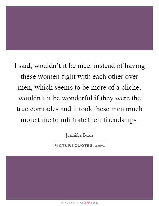 I said, wouldn't it be nice, instead of having these women fight with each other over men, which seems to be more of a cliche, wouldn't it be wonderful if they were the true comrades and it took these men much more time to infiltrate their friendships. Picture Quote #1