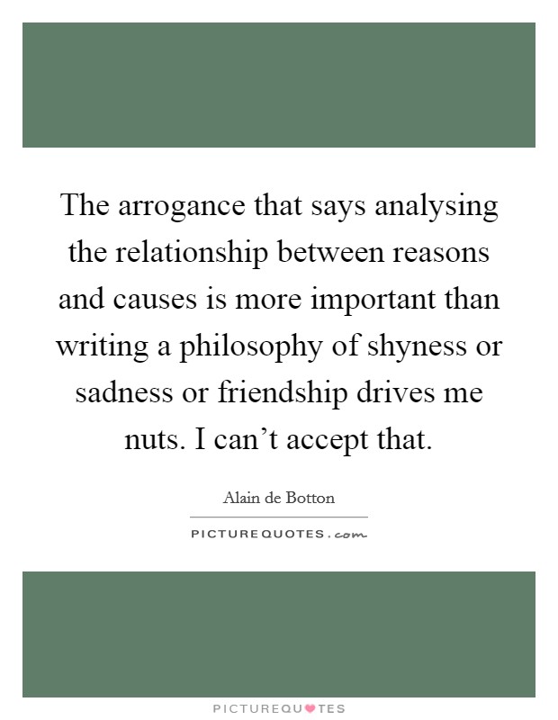 The arrogance that says analysing the relationship between reasons and causes is more important than writing a philosophy of shyness or sadness or friendship drives me nuts. I can't accept that. Picture Quote #1