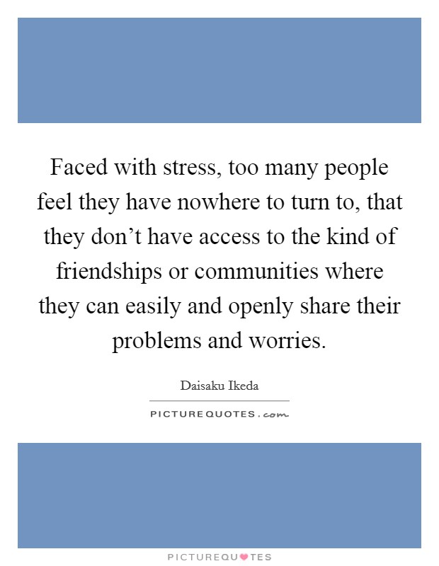 Faced with stress, too many people feel they have nowhere to turn to, that they don't have access to the kind of friendships or communities where they can easily and openly share their problems and worries. Picture Quote #1