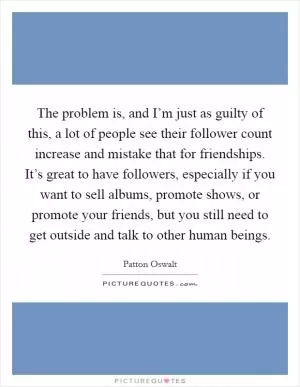 The problem is, and I’m just as guilty of this, a lot of people see their follower count increase and mistake that for friendships. It’s great to have followers, especially if you want to sell albums, promote shows, or promote your friends, but you still need to get outside and talk to other human beings Picture Quote #1