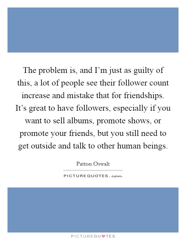 The problem is, and I'm just as guilty of this, a lot of people see their follower count increase and mistake that for friendships. It's great to have followers, especially if you want to sell albums, promote shows, or promote your friends, but you still need to get outside and talk to other human beings. Picture Quote #1