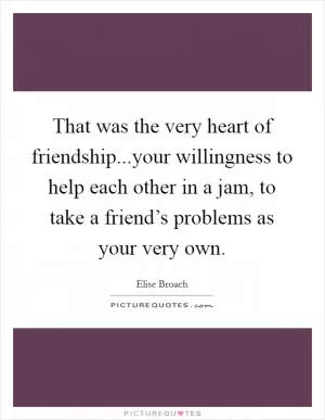 That was the very heart of friendship...your willingness to help each other in a jam, to take a friend’s problems as your very own Picture Quote #1