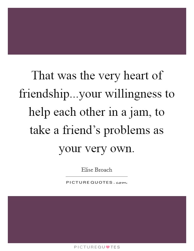 That was the very heart of friendship...your willingness to help each other in a jam, to take a friend's problems as your very own. Picture Quote #1
