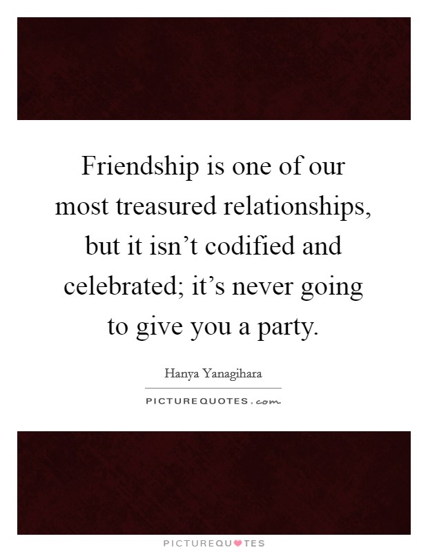 Friendship is one of our most treasured relationships, but it isn't codified and celebrated; it's never going to give you a party. Picture Quote #1