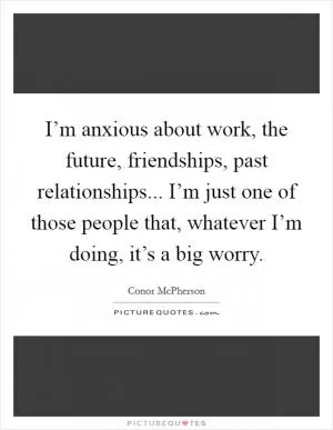 I’m anxious about work, the future, friendships, past relationships... I’m just one of those people that, whatever I’m doing, it’s a big worry Picture Quote #1